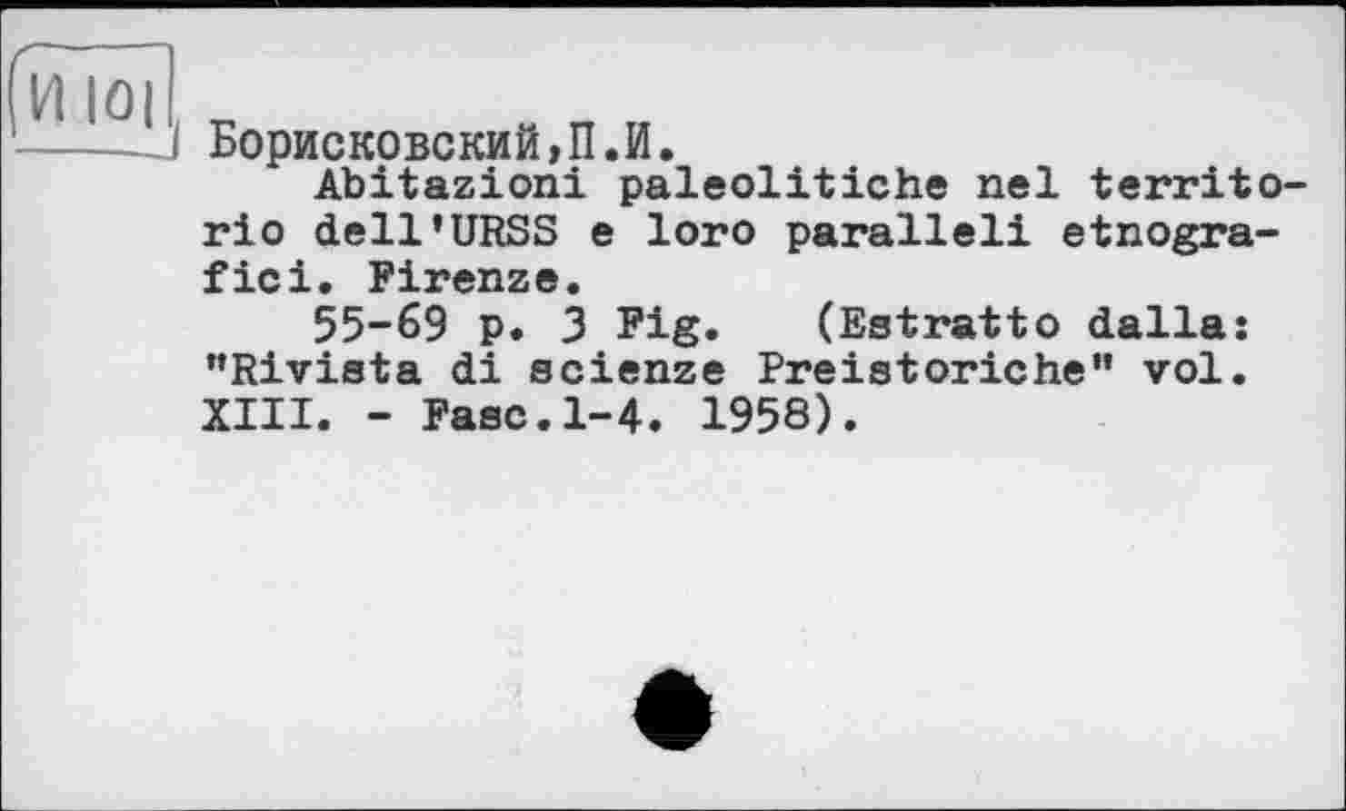 ﻿VII о il „
і Борисковский,П.И.
Abitazioni paleolitiche nel territo-rio dell’URSS e loro parallel! etnogra-fici. Firenze.
55-69 p. 3 Fig. (Estratto dalla: "Rivista di scienze Preistoriche” vol. XIII. - Fasc.1-4. 1958).